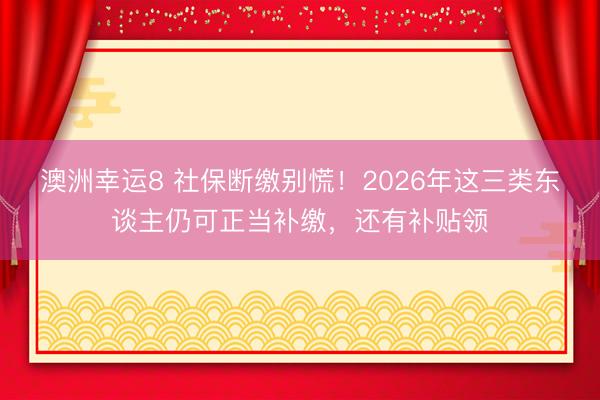 澳洲幸運(yùn)8 社保斷繳別慌！2026年這三類東談主仍可正當(dāng)補(bǔ)繳，還有補(bǔ)貼領(lǐng)