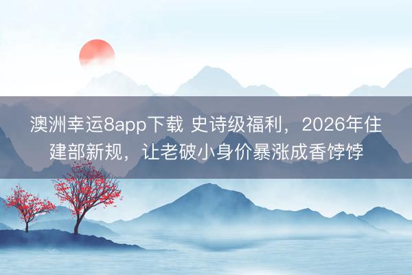 澳洲幸運(yùn)8app下載 史詩級福利,2026年住建部新規(guī),讓老破小身價(jià)暴漲成香餑餑