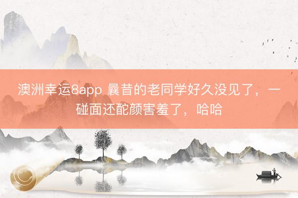 澳洲幸運(yùn)8app 曩昔的老同學(xué)好久沒見了，一碰面還酡顏害羞了，哈哈