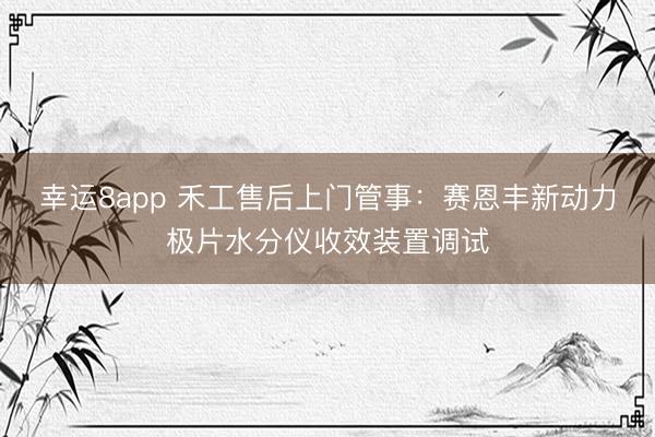 幸運8app 禾工售后上門管事:賽恩豐新動力極片水分儀收效裝置調試