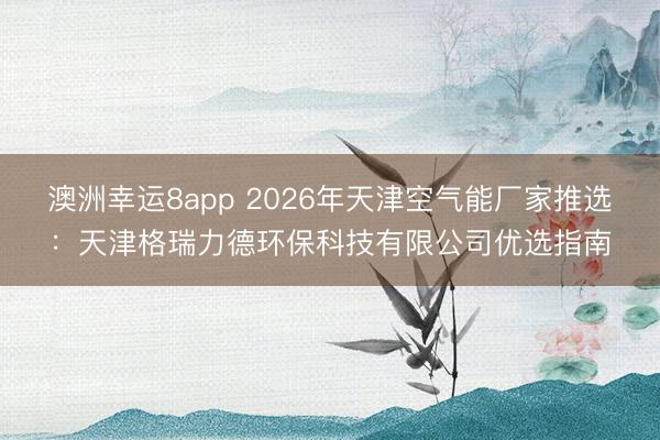 澳洲幸運8app 2026年天津空氣能廠家推選:天津格瑞力德環??萍加邢薰緝炦x指南