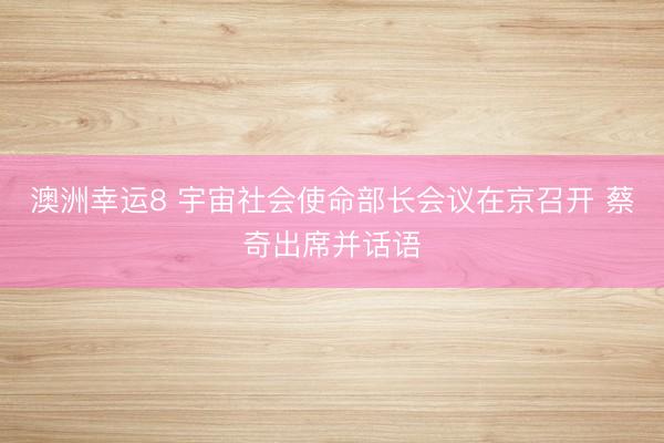 澳洲幸運8 宇宙社會使命部長會議在京召開 蔡奇出席并話語