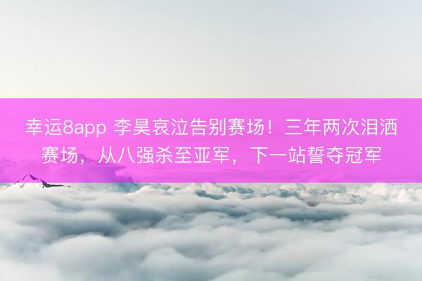幸運(yùn)8app 李昊哀泣告別賽場(chǎng)！三年兩次淚灑賽場(chǎng)，從八強(qiáng)殺至亞軍，下一站誓奪冠軍