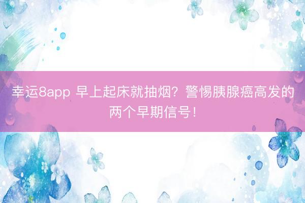 幸運(yùn)8app 早上起床就抽煙？警惕胰腺癌高發(fā)的兩個(gè)早期信號(hào)！