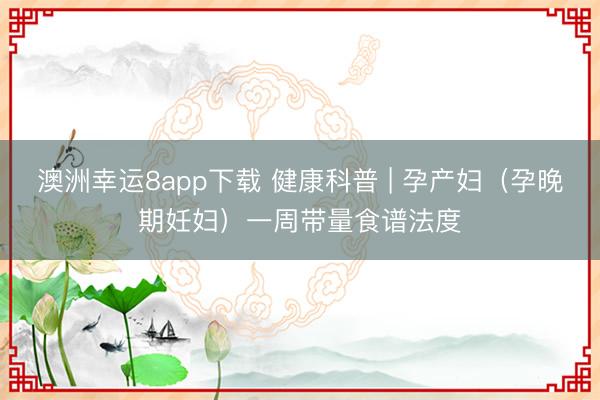 澳洲幸運(yùn)8app下載 健康科普 | 孕產(chǎn)婦(孕晚期妊婦)一周帶量食譜法度