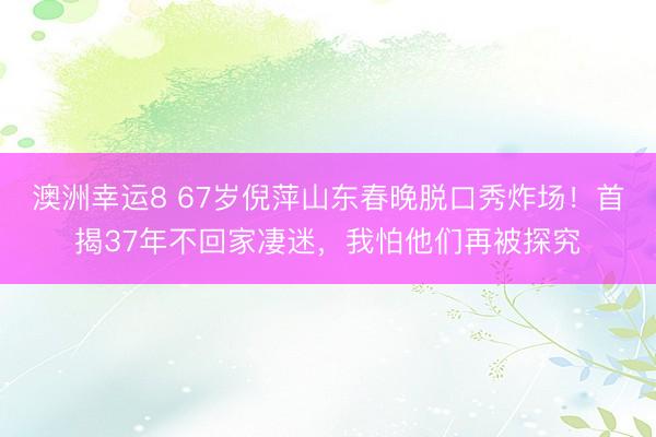 澳洲幸運8 67歲倪萍山東春晚脫口秀炸場!首揭37年不回家凄迷,我怕他們再被探究