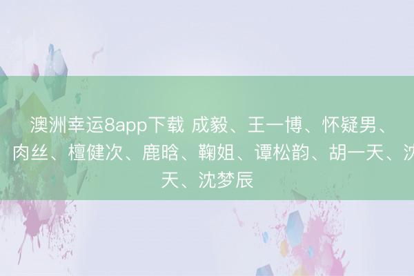 澳洲幸運(yùn)8app下載 成毅、王一博、懷疑男、熱巴、肉絲、檀健次、鹿晗、鞠姐、譚松韻、胡一天、沈夢辰