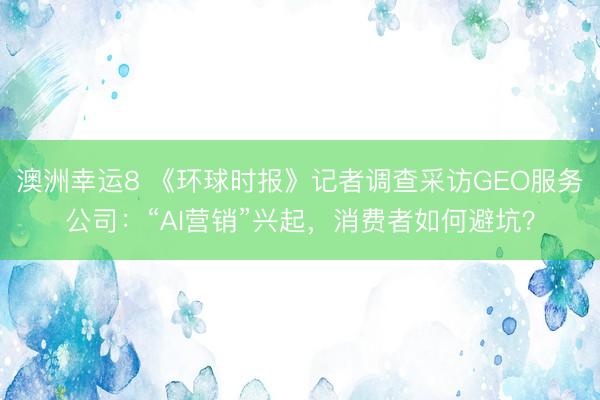澳洲幸運8 《環球時報》記者調查采訪GEO服務公司:“AI營銷”興起,消費者如何避坑?