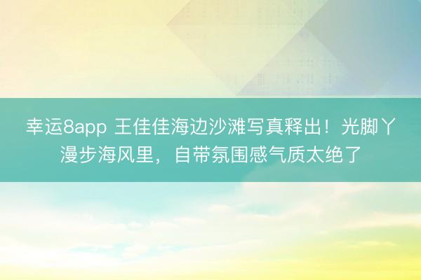 幸運8app 王佳佳海邊沙灘寫真釋出!光腳丫漫步海風里,自帶氛圍感氣質太絕了