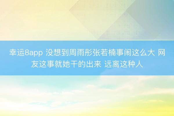 幸運(yùn)8app 沒想到周雨彤張若楠事鬧這么大 網(wǎng)友這事就她干的出來 遠(yuǎn)離這種人