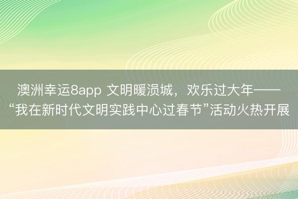 澳洲幸運8app 文明暖涢城,歡樂過大年——“我在新時代文明實踐中心過春節”活動火熱開展