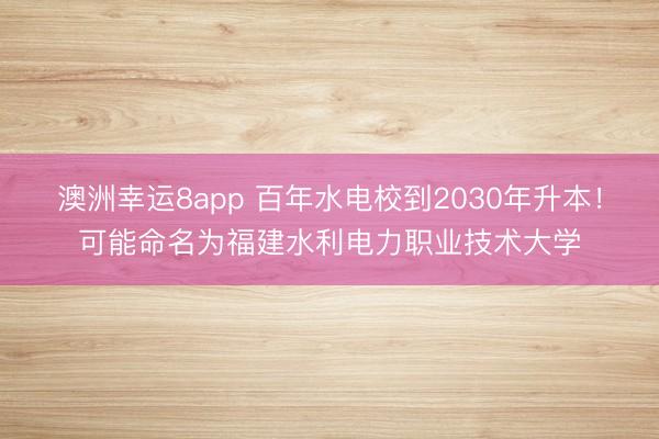 澳洲幸運8app 百年水電校到2030年升本!可能命名為福建水利電力職業(yè)技術大學