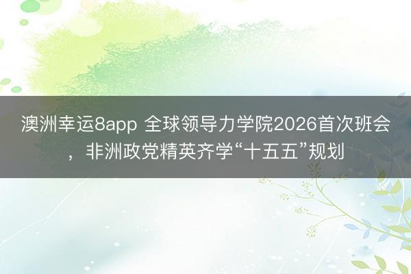 澳洲幸運8app 全球領導力學院2026首次班會,非洲政黨精英齊學“十五五”規(guī)劃