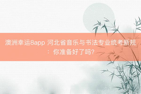 澳洲幸運(yùn)8app 河北省音樂與書法專業(yè)統(tǒng)考新規(guī):你準(zhǔn)備好了嗎?