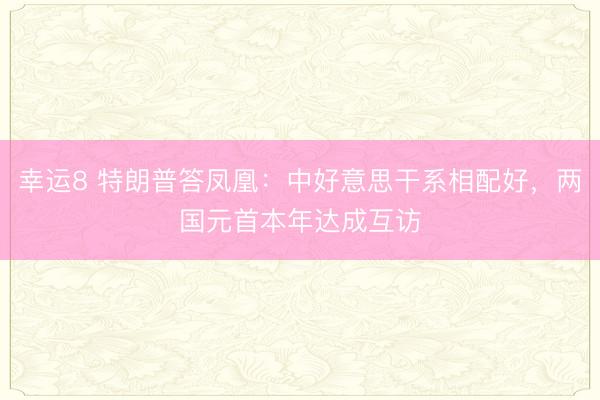 幸運(yùn)8 特朗普答鳳凰：中好意思干系相配好，兩國(guó)元首本年達(dá)成互訪