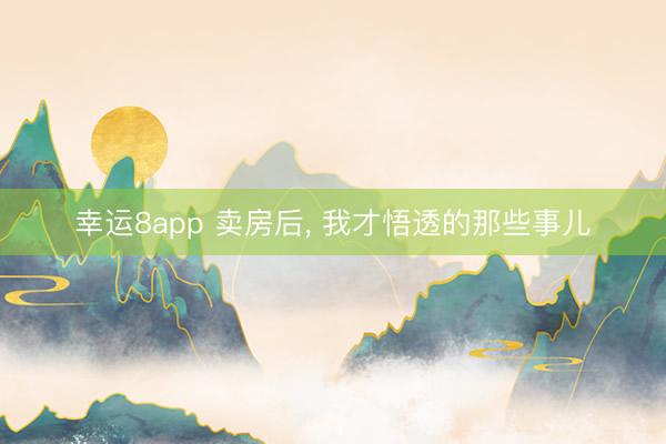 幸運(yùn)8app 賣(mài)房后， 我才悟透的那些事兒