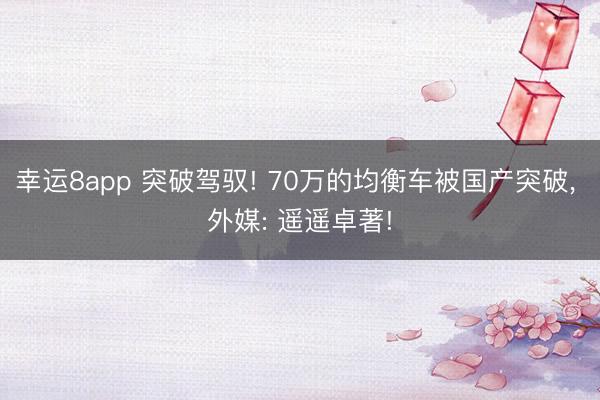幸運(yùn)8app 突破駕馭! 70萬(wàn)的均衡車(chē)被國(guó)產(chǎn)突破, 外媒: 遙遙卓著!