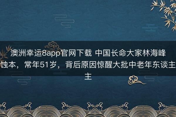 澳洲幸運8app官網下載 中國長命大家林海峰蝕本,常年51歲,背后原因驚醒大批中老年東談主