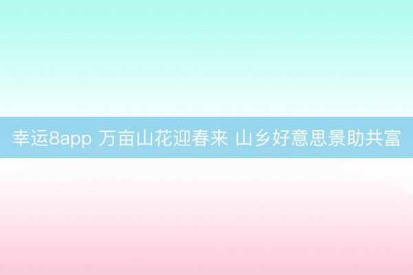幸運(yùn)8app 萬畝山花迎春來 山鄉(xiāng)好意思景助共富