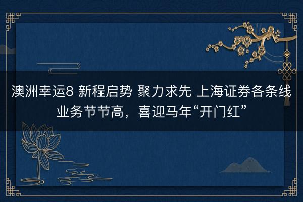 澳洲幸運8 新程啟勢 聚力求先 上海證券各條線業(yè)務(wù)節(jié)節(jié)高,喜迎馬年“開門紅”