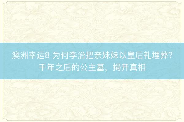 澳洲幸運(yùn)8 為何李治把親妹妹以皇后禮埋葬?千年之后的公主墓,揭開(kāi)真相