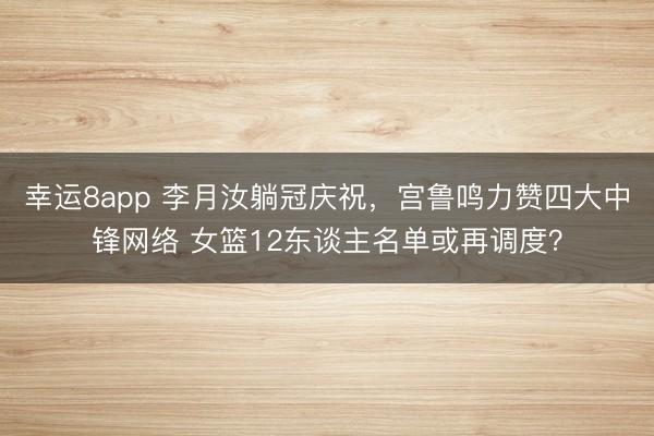 幸運8app 李月汝躺冠慶祝，宮魯鳴力贊四大中鋒網絡 女籃12東談主名單或再調度？